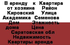 В аренду 1 к. Квартира от хозяина  › Район ­ Кировский  › Улица ­ Академика. Семенова  › Дом ­ 9 › Этажность дома ­ 9 › Цена ­ 9 500 - Саратовская обл. Недвижимость » Квартиры аренда   . Саратовская обл.